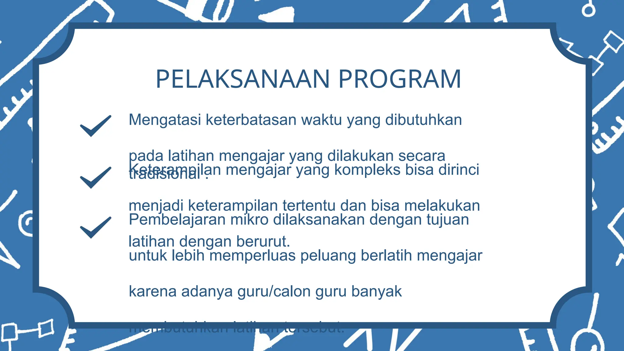 PELAKSANAAN PROGRAM
Mengatasi keterbatasan waktu yang dibutuhkan
pada latihan mengajar yang dilakukan secara
tradisional .
Keterampilan mengajar yang kompleks bisa dirinci
menjadi keterampilan tertentu dan bisa melakukan
latihan dengan berurut.
Pembelajaran mikro dilaksanakan dengan tujuan
untuk lebih memperluas peluang berlatih mengajar
karena adanya guru/calon guru banyak
membutuhkan latihan tersebut.
 