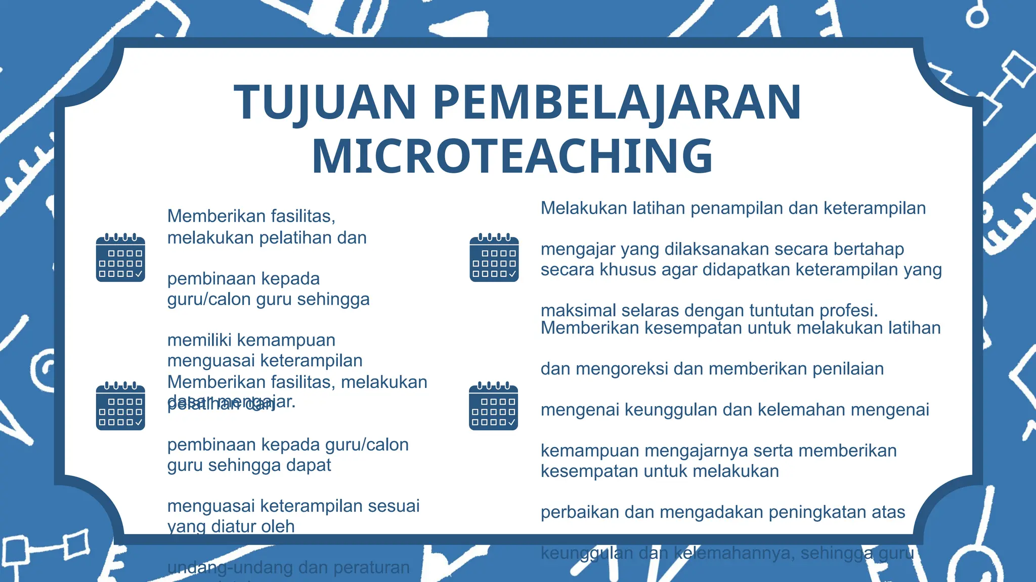 TUJUAN PEMBELAJARAN
MICROTEACHING
Memberikan fasilitas,
melakukan pelatihan dan
pembinaan kepada
guru/calon guru sehingga
memiliki kemampuan
menguasai keterampilan
dasar mengajar.
Memberikan fasilitas, melakukan
pelatihan dan
pembinaan kepada guru/calon
guru sehingga dapat
menguasai keterampilan sesuai
yang diatur oleh
undang-undang dan peraturan
Melakukan latihan penampilan dan keterampilan
mengajar yang dilaksanakan secara bertahap
secara khusus agar didapatkan keterampilan yang
maksimal selaras dengan tuntutan profesi.
Memberikan kesempatan untuk melakukan latihan
dan mengoreksi dan memberikan penilaian
mengenai keunggulan dan kelemahan mengenai
kemampuan mengajarnya serta memberikan
kesempatan untuk melakukan
perbaikan dan mengadakan peningkatan atas
keunggulan dan kelemahannya, sehingga guru
 