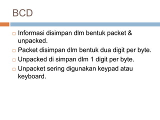 BCD
 Informasi disimpan dlm bentuk packet &
unpacked.
 Packet disimpan dlm bentuk dua digit per byte.
 Unpacked di simpan dlm 1 digit per byte.
 Unpacket sering digunakan keypad atau
keyboard.
 