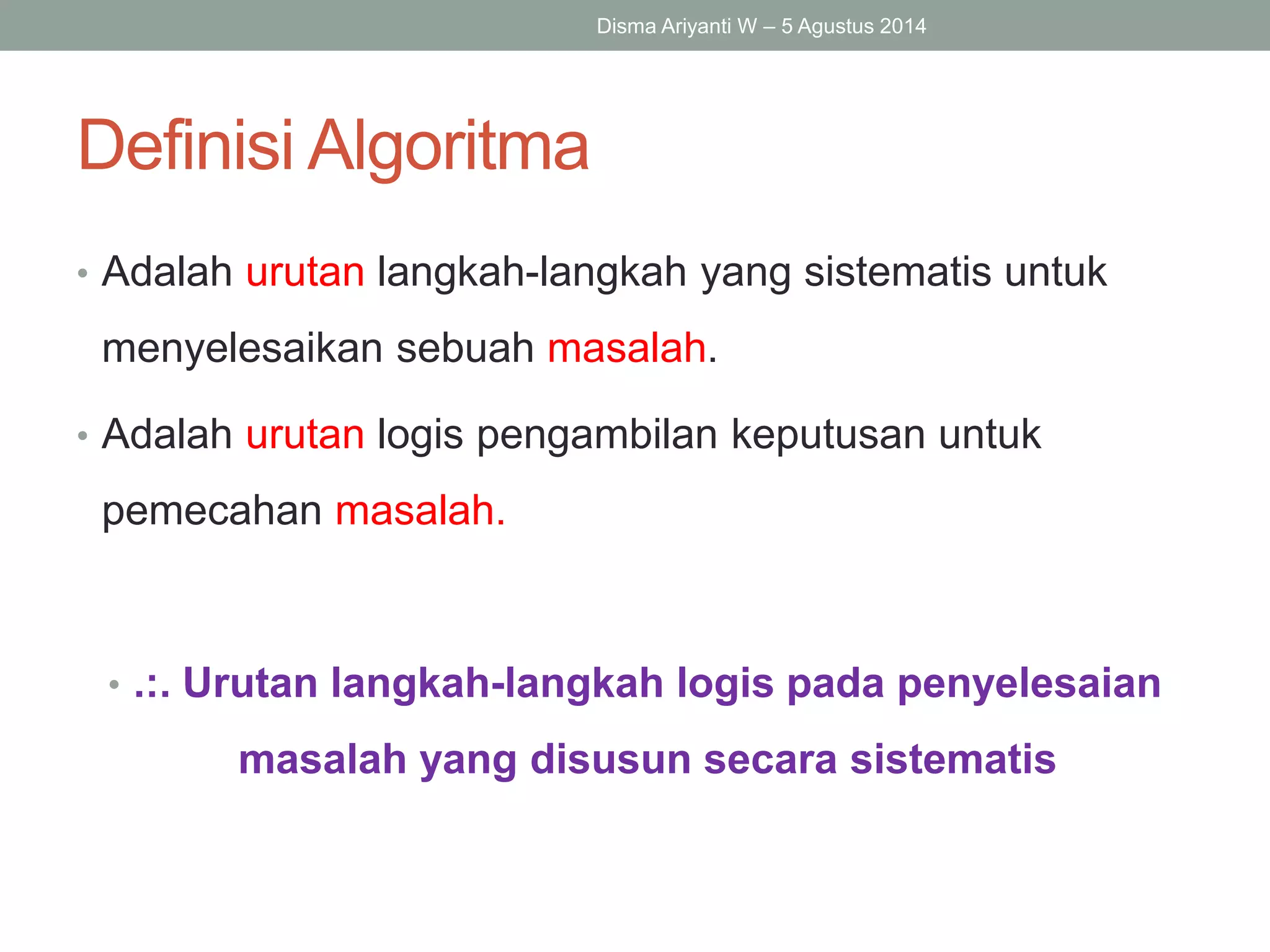 Definisi Algoritma
• Adalah urutan langkah-langkah yang sistematis untuk
menyelesaikan sebuah masalah.
• Adalah urutan logis pengambilan keputusan untuk
pemecahan masalah.
• .:. Urutan langkah-langkah logis pada penyelesaian
masalah yang disusun secara sistematis
Disma Ariyanti W – 5 Agustus 2014
 