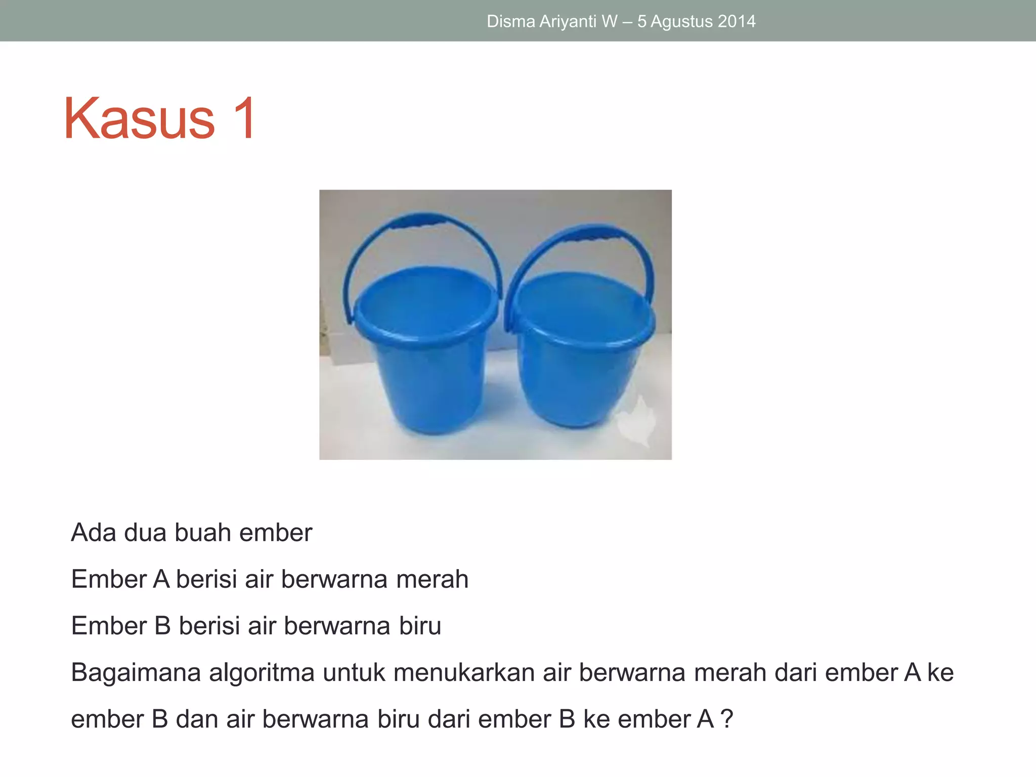 Kasus 1
Disma Ariyanti W – 5 Agustus 2014
Ada dua buah ember
Ember A berisi air berwarna merah
Ember B berisi air berwarna biru
Bagaimana algoritma untuk menukarkan air berwarna merah dari ember A ke
ember B dan air berwarna biru dari ember B ke ember A ?
 