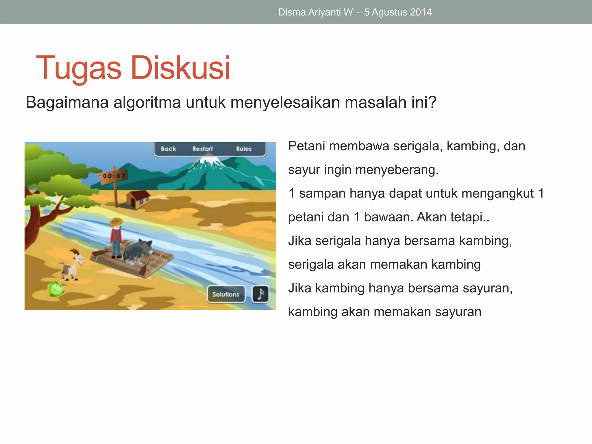 Tugas Diskusi
Bagaimana algoritma untuk menyelesaikan masalah ini?
Disma Ariyanti W – 5 Agustus 2014
Petani membawa serigala, kambing, dan
sayur ingin menyeberang.
1 sampan hanya dapat untuk mengangkut 1
petani dan 1 bawaan. Akan tetapi..
Jika serigala hanya bersama kambing,
serigala akan memakan kambing
Jika kambing hanya bersama sayuran,
kambing akan memakan sayuran
 