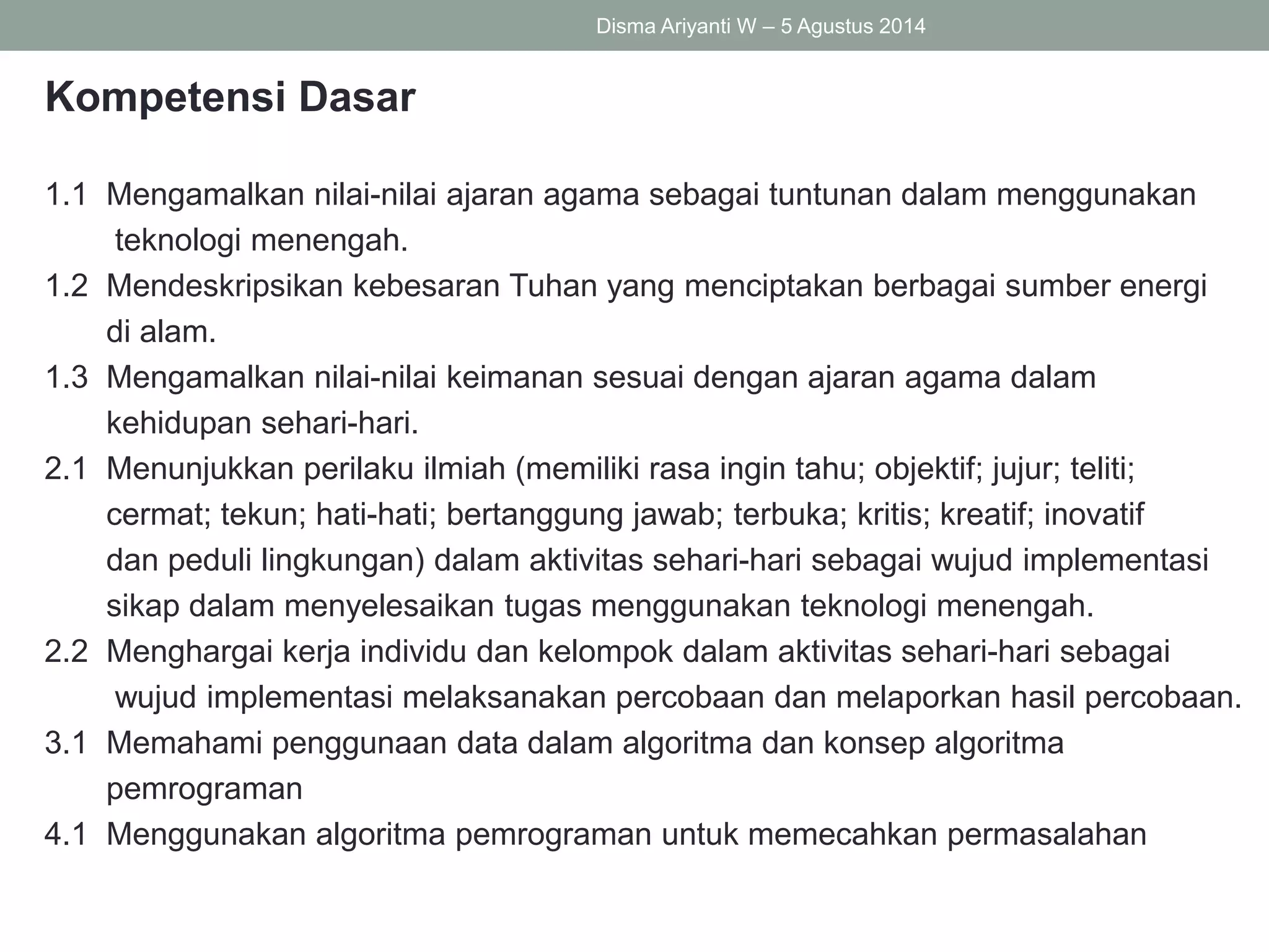 Kompetensi Dasar
1.1 Mengamalkan nilai-nilai ajaran agama sebagai tuntunan dalam menggunakan
teknologi menengah.
1.2 Mendeskripsikan kebesaran Tuhan yang menciptakan berbagai sumber energi
di alam.
1.3 Mengamalkan nilai-nilai keimanan sesuai dengan ajaran agama dalam
kehidupan sehari-hari.
2.1 Menunjukkan perilaku ilmiah (memiliki rasa ingin tahu; objektif; jujur; teliti;
cermat; tekun; hati-hati; bertanggung jawab; terbuka; kritis; kreatif; inovatif
dan peduli lingkungan) dalam aktivitas sehari-hari sebagai wujud implementasi
sikap dalam menyelesaikan tugas menggunakan teknologi menengah.
2.2 Menghargai kerja individu dan kelompok dalam aktivitas sehari-hari sebagai
wujud implementasi melaksanakan percobaan dan melaporkan hasil percobaan.
3.1 Memahami penggunaan data dalam algoritma dan konsep algoritma
pemrograman
4.1 Menggunakan algoritma pemrograman untuk memecahkan permasalahan
Disma Ariyanti W – 5 Agustus 2014
 