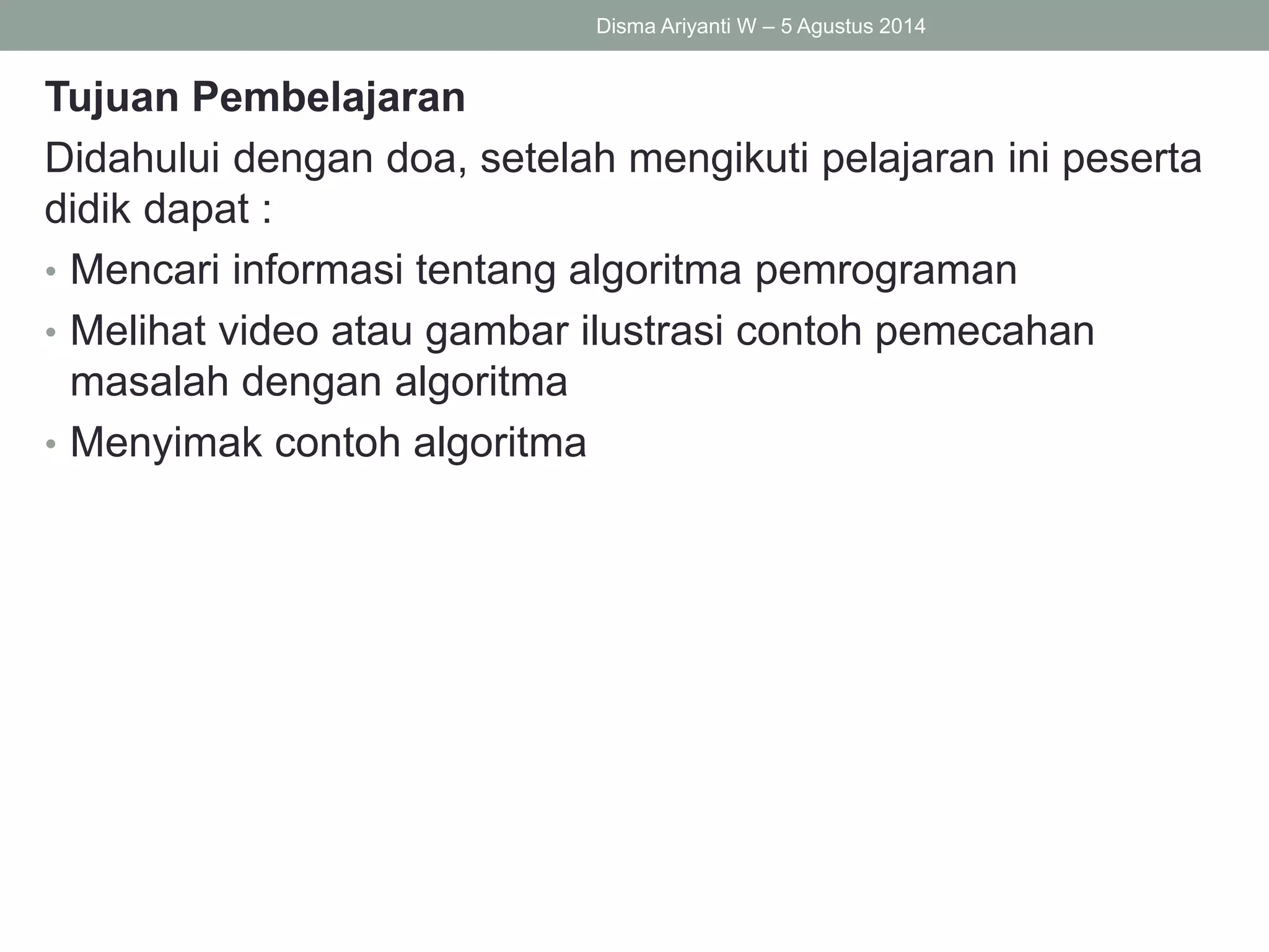 Tujuan Pembelajaran
Didahului dengan doa, setelah mengikuti pelajaran ini peserta
didik dapat :
• Mencari informasi tentang algoritma pemrograman
• Melihat video atau gambar ilustrasi contoh pemecahan
masalah dengan algoritma
• Menyimak contoh algoritma
Disma Ariyanti W – 5 Agustus 2014
 