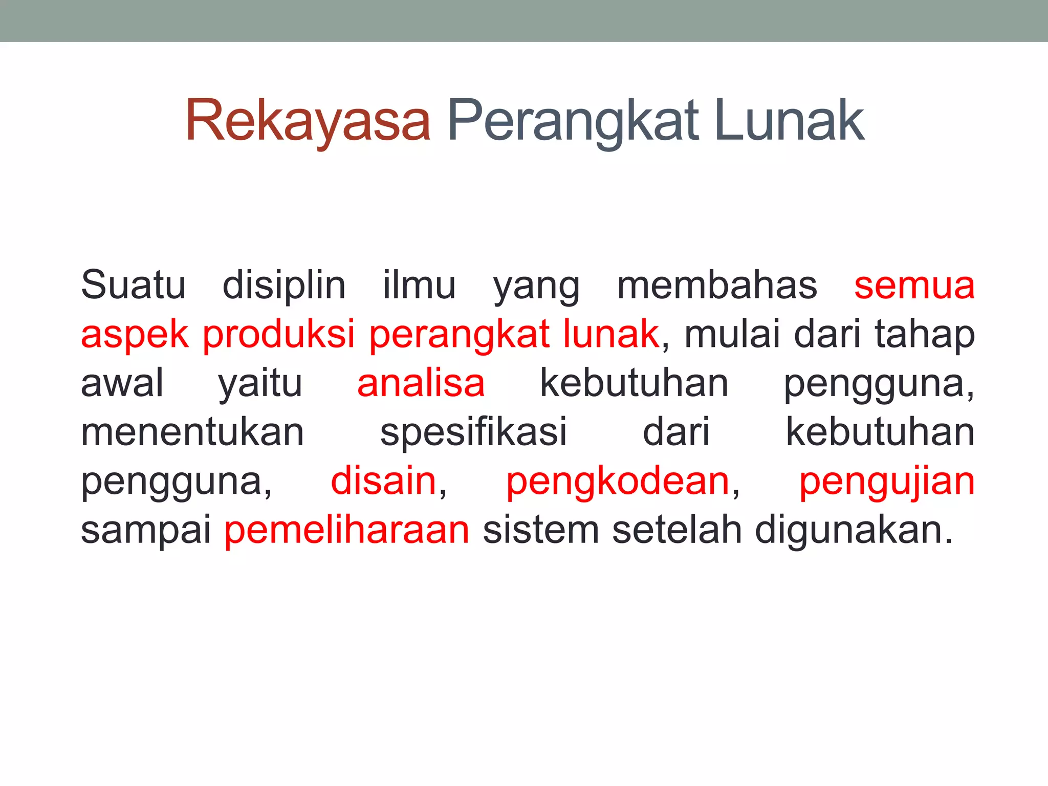 Rekayasa Perangkat Lunak
Suatu disiplin ilmu yang membahas semua
aspek produksi perangkat lunak, mulai dari tahap
awal yaitu analisa kebutuhan pengguna,
menentukan spesifikasi dari kebutuhan
pengguna, disain, pengkodean, pengujian
sampai pemeliharaan sistem setelah digunakan.
 