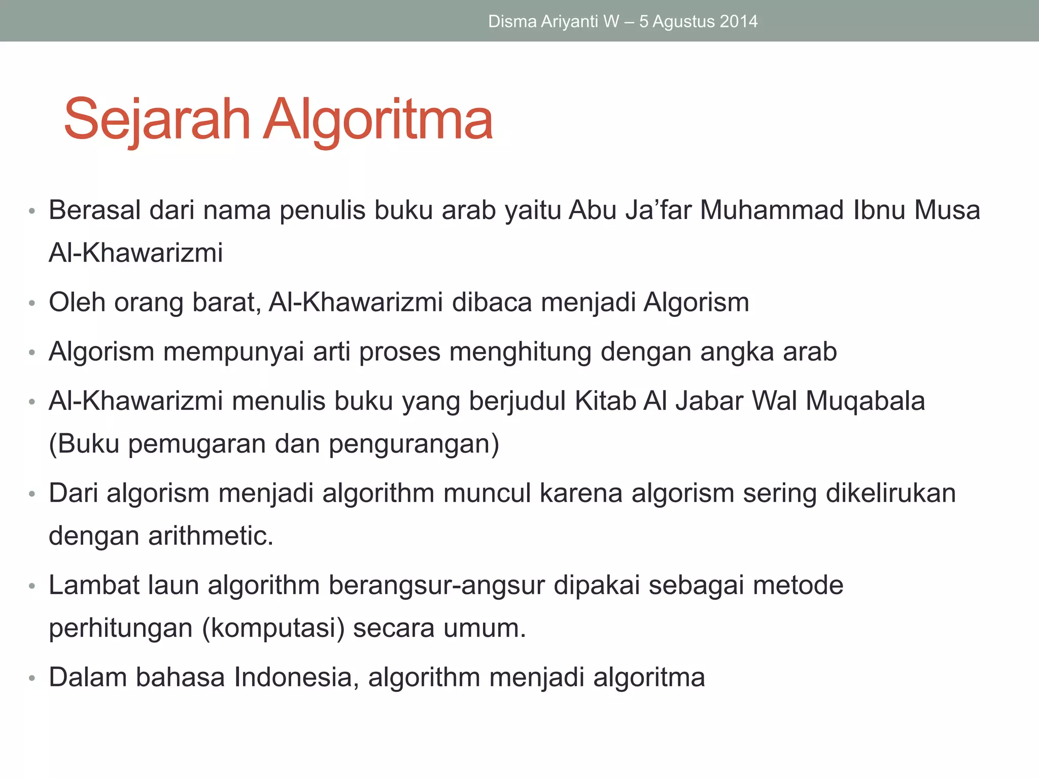 Sejarah Algoritma
• Berasal dari nama penulis buku arab yaitu Abu Ja’far Muhammad Ibnu Musa
Al-Khawarizmi
• Oleh orang barat, Al-Khawarizmi dibaca menjadi Algorism
• Algorism mempunyai arti proses menghitung dengan angka arab
• Al-Khawarizmi menulis buku yang berjudul Kitab Al Jabar Wal Muqabala
(Buku pemugaran dan pengurangan)
• Dari algorism menjadi algorithm muncul karena algorism sering dikelirukan
dengan arithmetic.
• Lambat laun algorithm berangsur-angsur dipakai sebagai metode
perhitungan (komputasi) secara umum.
• Dalam bahasa Indonesia, algorithm menjadi algoritma
Disma Ariyanti W – 5 Agustus 2014
 