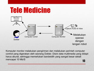 Tele Medicine
Dokter
Computer Contol Computer Monitor
Monitor
pasien
Capture Audio & Video
Melakukan
operasi
dengan
lengan robot
10
Komputer monitor melakukan pengiriman dan melakukan perintah computer
control yang digerakan oleh seorang Dokter. Disini data multimedia yang didapt
harus akurat, sehingga memerlukan bandwidth yang sangat besar sekali
mencapai 10 Mb/S
 