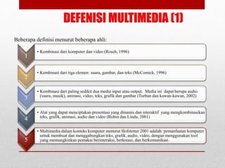 Beberapa definisi menurut beberapa ahli:
DEFENISI MULTIMEDIA (1)
1
• Kombinasi dari komputer dan video (Rosch, 1996)
2
• Kombinasi dari tiga elemen: suara, gambar, dan teks (McComick, 1996)
3
• Kombinasi dari paling sedikit dua media input atau output. Media ini dapat berupa audio
(suara, musik), animasi, video, teks, grafik dan gambar (Turban dan kawan-kawan, 2002)
4
• Alat yang dapat menciptakan presentasi yang dinamis dan interaktif yang mengkombinasikan
teks, grafik, animasi, audio dan video (Robin dan Linda, 2001)
5
• Multimedia dalam konteks komputer menurut Hofstetter 2001 adalah: pemanfaatan komputer
untuk membuat dan menggabungkan teks, grafik, audio, video, dengan menggunakan tool
yang memungkinkan pemakai berinteraksi, berkreasi, dan berkomunikasi.
 