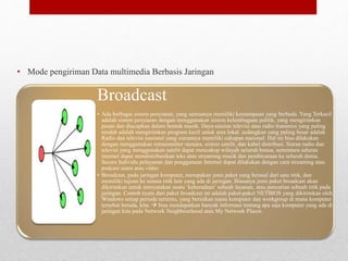 Karakteristik dari Sistem Multimedia berbasis
Jaringan
• Mode pengiriman Data multimedia Berbasis Jaringan
6
Broadcast
• Ada berbagai sistem penyiaran, yang semuanya memiliki kemampuan yang berbeda. Yang Terkecil
adalah sistem penyiaran dengan menggunakan sistem kelembagaan publik, yang mengirimkan
pesan dan diucapkan dalam bentuk musik. Daya-stasiun televisi atau radio transmisi yang paling
rendah adalah mengirimkan program kecil untuk area lokal. sedangkan yang paling besar adalah
Radio dan televisi nasional yang siarannya memiliki cakupan nasional. Hal ini bisa dilakukan
dengan menggunakan retransmitter menara, sistem satelit, dan kabel distribusi. Siaran radio dan
televisi yang menggunakan satelit dapat mencakup wilayah seluruh benua, sementara saluran
internet dapat mendistribusikan teks atau streaming musik dan pembicaraan ke seluruh dunia.
Secara Individu pelayanan dan penggunaan Internet dapat dilakukan dengan cara streaming atau
podcast suara atau video
• Broadcast, pada jaringan komputer, merupakan jenis paket yang berasal dari satu titik, dan
memiliki tujuan ke semua titik lain yang ada di jaringan. Biasanya jenis paket broadcast akan
dikirimkan untuk menyatakan suatu ‘keberadaan’ sebuah layanan, atau pencarian sebuah titik pada
jaringan. Contoh nyata dari paket broadcast ini adalah paket-paket NETBIOS yang dikirimkan oleh
Windows setiap periode tertentu, yang berisikan nama komputer dan workgroup di mana komputer
tersebut berada, kita.  bisa mendapatkan banyak informasi tentang apa saja komputer yang ada di
jaringan kita pada Network Neighbourhood atau My Network Places.
 