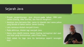 Sejarah Java
• Proyek pengembangan Java dimulai pada tahun 1991 oleh
James Gosling, Mike Sherida, dan Patrick Naughton.1
• Awalnya Java bernama Oak, nama ini diambil dari nama pohon
yang berada di dekat kantor James Gosling.
• Lalu namanya diubah menjadi Green.
• Pada akhirnya, diubah lagi menjadi Java.
• Nama Java dipilih karena James Gosling terinspirasi dari asal-
usul kopi yang diminumnya, yakni Pulau Jawa.
• Oleh sebab itu logo Java itu bentuknya seperti secangkir
kopi..
 