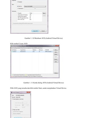 Gambar 1. 10 Membuat AVD (Android Virtual Device)
Klik tombol Create AVD
Gambar 1. 11 Kotak dialog AVD (Android Virtual Device)
Pilih AVD yang tersedia dan klik tombol Start, untuk menjalankan Virtual Device.
 