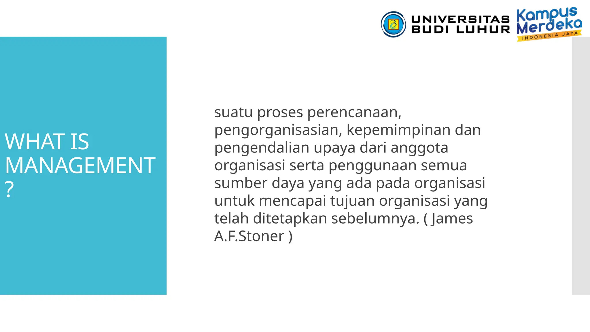 WHAT IS
MANAGEMENT
?
suatu proses perencanaan,
pengorganisasian, kepemimpinan dan
pengendalian upaya dari anggota
organisasi serta penggunaan semua
sumber daya yang ada pada organisasi
untuk mencapai tujuan organisasi yang
telah ditetapkan sebelumnya. ( James
A.F.Stoner )
 