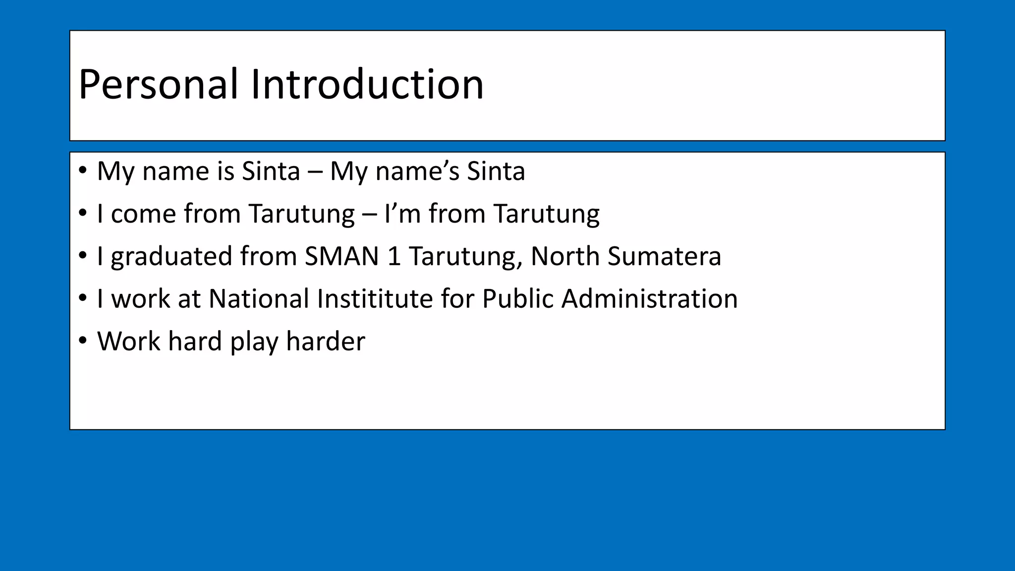 Personal Introduction
• My name is Sinta – My name’s Sinta
• I come from Tarutung – I’m from Tarutung
• I graduated from SMAN 1 Tarutung, North Sumatera
• I work at National Instititute for Public Administration
• Work hard play harder
 