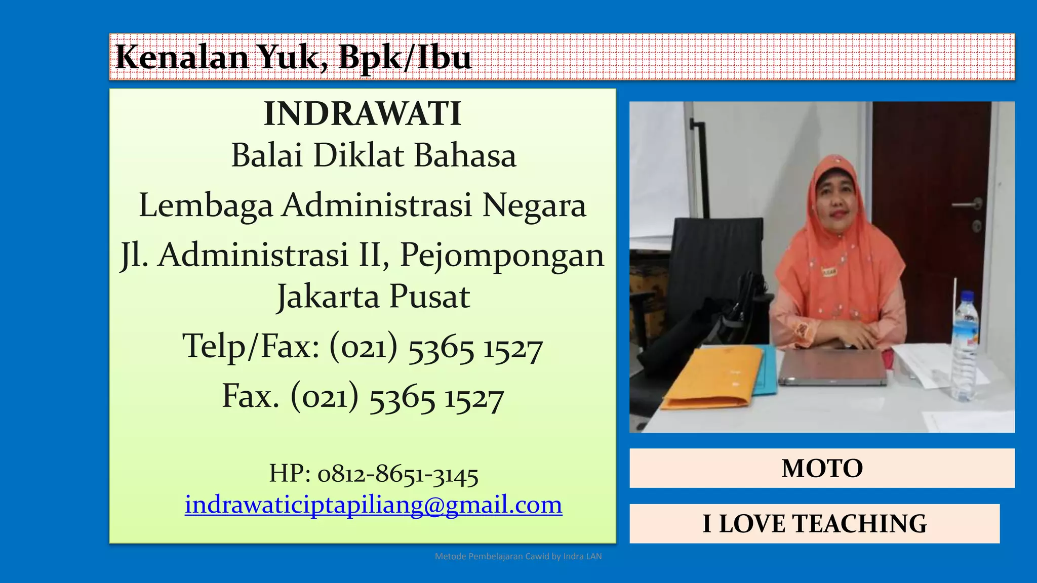 INDRAWATI
Balai Diklat Bahasa
Lembaga Administrasi Negara
Jl. Administrasi II, Pejompongan
Jakarta Pusat
Telp/Fax: (021) 5365 1527
Fax. (021) 5365 1527
HP: 0812-8651-3145
indrawaticiptapiliang@gmail.com
Kenalan Yuk, Bpk/Ibu
I LOVE TEACHING
MOTO
Metode Pembelajaran Cawid by Indra LAN
 
