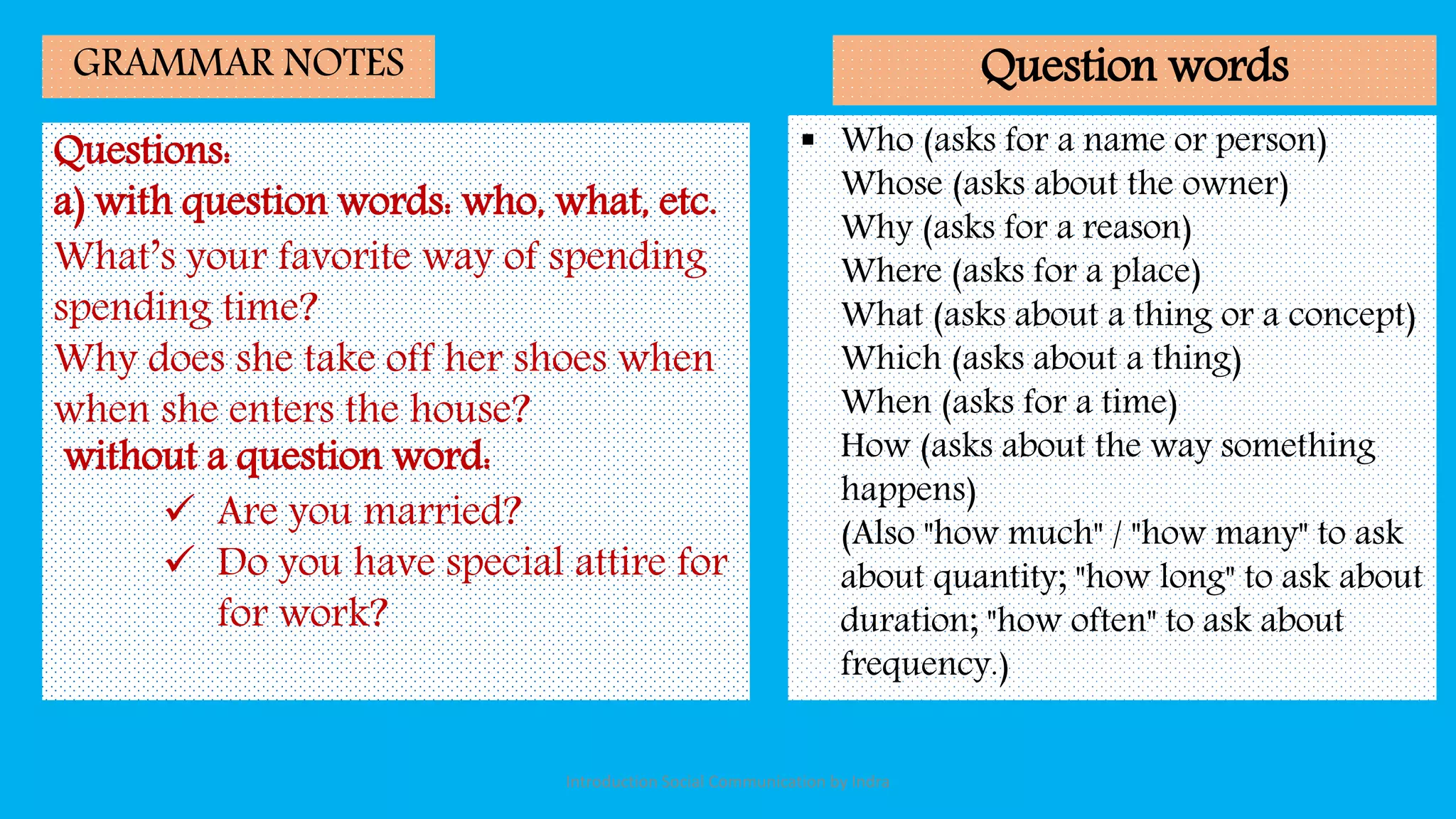 Questions:
a) with question words: who, what, etc.
What’s your favorite way of spending
spending time?
Why does she take off her shoes when
when she enters the house?
without a question word:
 Are you married?
 Do you have special attire for
for work?
GRAMMAR NOTES
 Who (asks for a name or person)
Whose (asks about the owner)
Why (asks for a reason)
Where (asks for a place)
What (asks about a thing or a concept)
Which (asks about a thing)
When (asks for a time)
How (asks about the way something
happens)
(Also "how much" / "how many" to ask
about quantity; "how long" to ask about
duration; "how often" to ask about
frequency.)
Question words
Introduction Social Communication by Indra
 