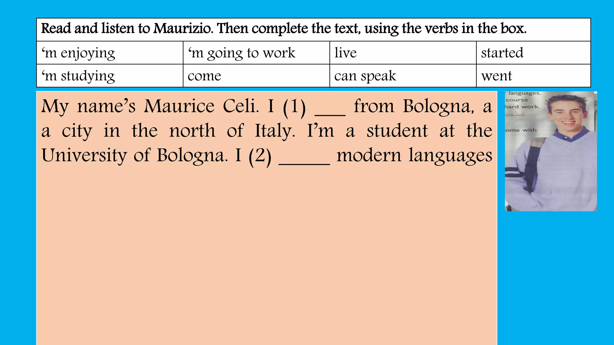 Read and listen to Maurizio. Then complete the text, using the verbs in the box.
‘m enjoying ‘m going to work live started
‘m studying come can speak went
My name’s Maurice Celi. I (1) ___ from Bologna, a
a city in the north of Italy. I’m a student at the
University of Bologna. I (2) _____ modern languages
 