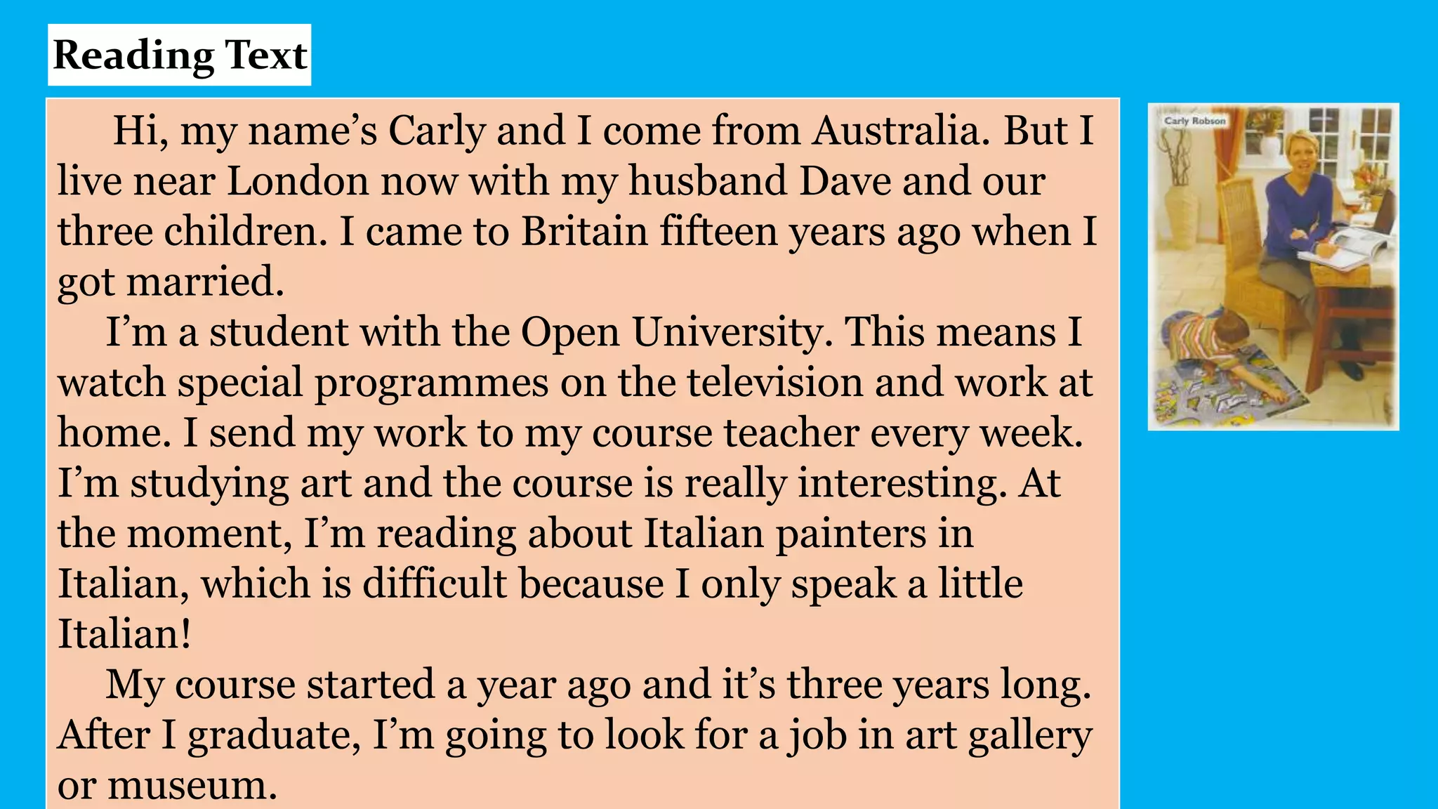 Hi, my name’s Carly and I come from Australia. But I
live near London now with my husband Dave and our
three children. I came to Britain fifteen years ago when I
got married.
I’m a student with the Open University. This means I
watch special programmes on the television and work at
home. I send my work to my course teacher every week.
I’m studying art and the course is really interesting. At
the moment, I’m reading about Italian painters in
Italian, which is difficult because I only speak a little
Italian!
My course started a year ago and it’s three years long.
After I graduate, I’m going to look for a job in art gallery
or museum.
Reading Text
 