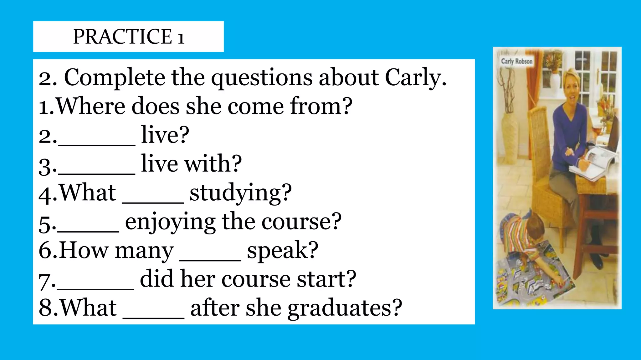 PRACTICE 1
2. Complete the questions about Carly.
1.Where does she come from?
2._____ live?
3._____ live with?
4.What ____ studying?
5.____ enjoying the course?
6.How many ____ speak?
7._____ did her course start?
8.What ____ after she graduates?
 
