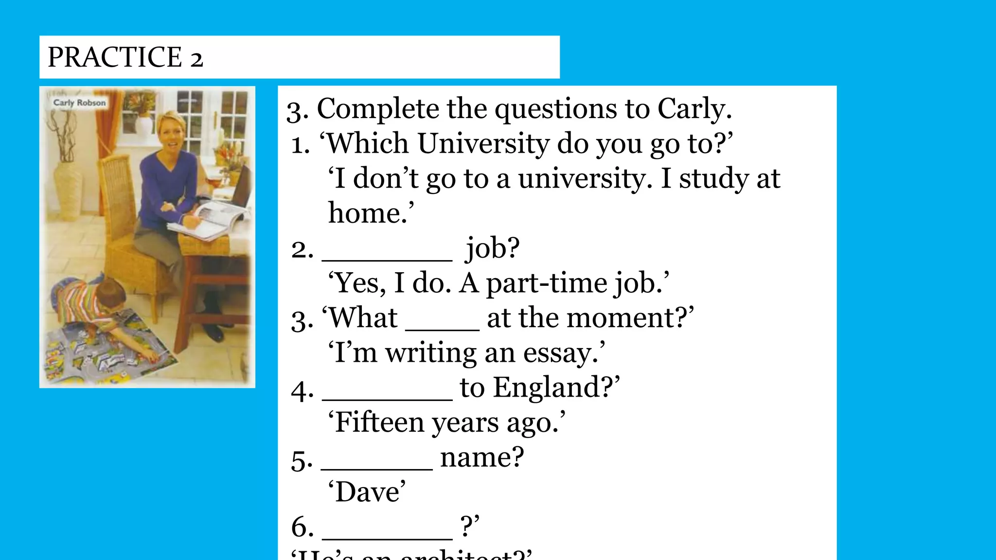 PRACTICE 2
3. Complete the questions to Carly.
1. ‘Which University do you go to?’
‘I don’t go to a university. I study at
home.’
2. _______ job?
‘Yes, I do. A part-time job.’
3. ‘What ____ at the moment?’
‘I’m writing an essay.’
4. _______ to England?’
‘Fifteen years ago.’
5. ______ name?
‘Dave’
6. _______ ?’
 