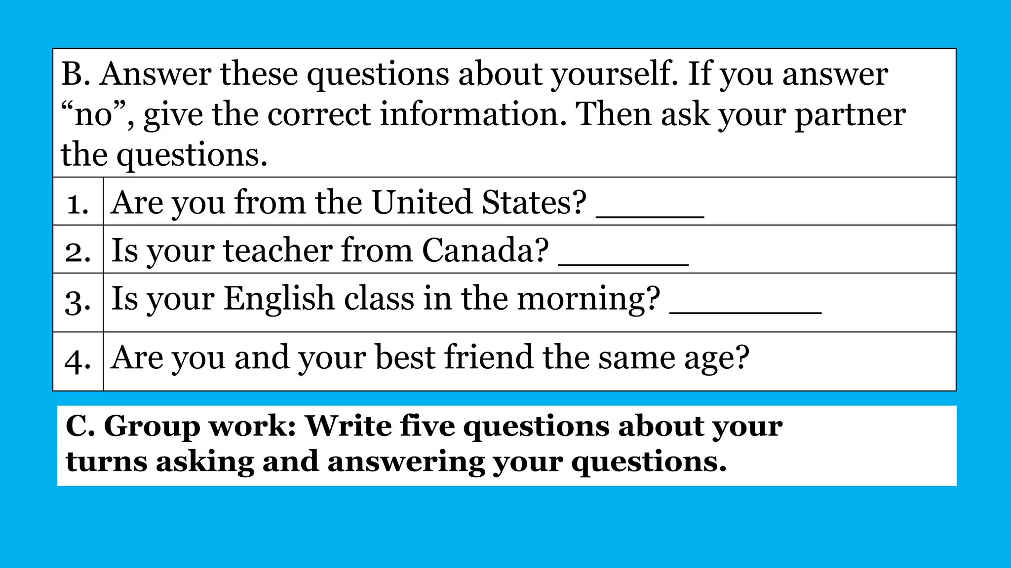 B. Answer these questions about yourself. If you answer
“no”, give the correct information. Then ask your partner
the questions.
1. Are you from the United States? _____
2. Is your teacher from Canada? ______
3. Is your English class in the morning? _______
4. Are you and your best friend the same age?
C. Group work: Write five questions about your
turns asking and answering your questions.
 