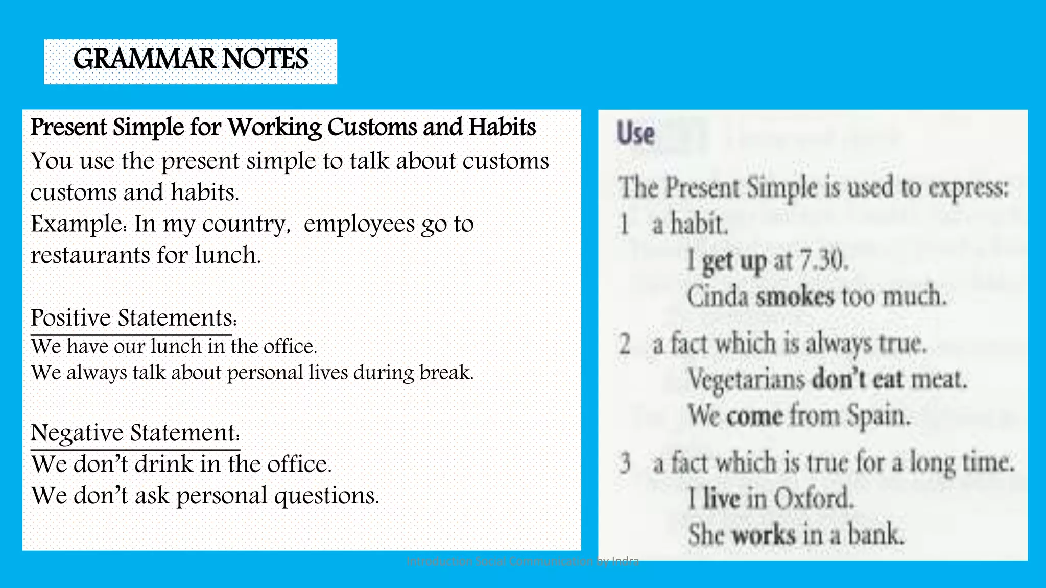 Present Simple for Working Customs and Habits
You use the present simple to talk about customs
customs and habits.
Example: In my country, employees go to
restaurants for lunch.
Positive Statements:
We have our lunch in the office.
We always talk about personal lives during break.
Negative Statement:
We don’t drink in the office.
We don’t ask personal questions.
GRAMMAR NOTES
Introduction Social Communication by Indra
 