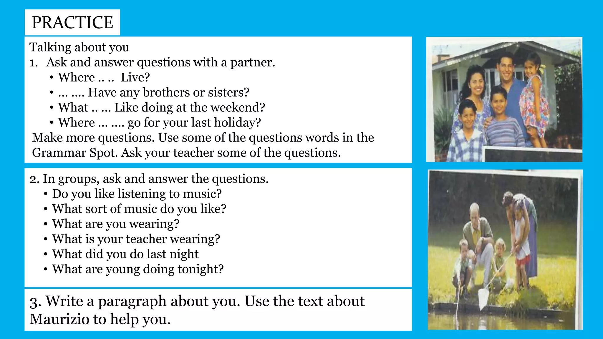 PRACTICE
Talking about you
1. Ask and answer questions with a partner.
• Where .. .. Live?
• ... .... Have any brothers or sisters?
• What .. ... Like doing at the weekend?
• Where ... .... go for your last holiday?
Make more questions. Use some of the questions words in the
Grammar Spot. Ask your teacher some of the questions.
2. In groups, ask and answer the questions.
• Do you like listening to music?
• What sort of music do you like?
• What are you wearing?
• What is your teacher wearing?
• What did you do last night
• What are young doing tonight?
3. Write a paragraph about you. Use the text about
Maurizio to help you.
 
