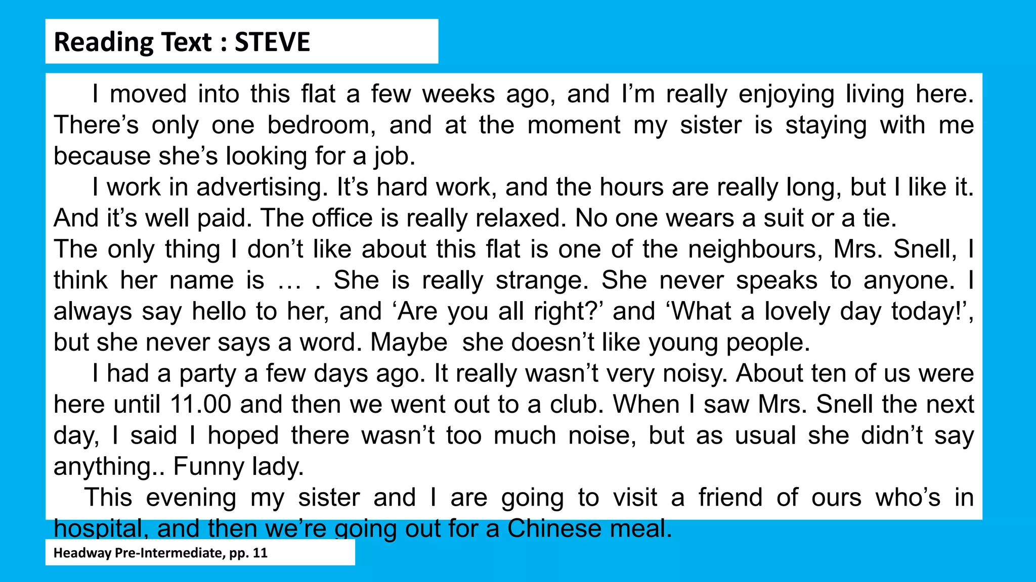 Reading Text : STEVE
I moved into this flat a few weeks ago, and I’m really enjoying living here.
There’s only one bedroom, and at the moment my sister is staying with me
because she’s looking for a job.
I work in advertising. It’s hard work, and the hours are really long, but I like it.
And it’s well paid. The office is really relaxed. No one wears a suit or a tie.
The only thing I don’t like about this flat is one of the neighbours, Mrs. Snell, I
think her name is … . She is really strange. She never speaks to anyone. I
always say hello to her, and ‘Are you all right?’ and ‘What a lovely day today!’,
but she never says a word. Maybe she doesn’t like young people.
I had a party a few days ago. It really wasn’t very noisy. About ten of us were
here until 11.00 and then we went out to a club. When I saw Mrs. Snell the next
day, I said I hoped there wasn’t too much noise, but as usual she didn’t say
anything.. Funny lady.
This evening my sister and I are going to visit a friend of ours who’s in
hospital, and then we’re going out for a Chinese meal.
Headway Pre-Intermediate, pp. 11
 