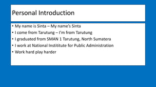 Personal Introduction
• My name is Sinta – My name’s Sinta
• I come from Tarutung – I’m from Tarutung
• I graduated from SMAN 1 Tarutung, North Sumatera
• I work at National Instititute for Public Administration
• Work hard play harder
 