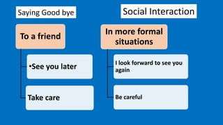 Social Interaction
To a friend
•See you later
Take care
In more formal
situations
I look forward to see you
again
Be careful
Saying Good bye
 