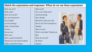 Match the expressions and responses. When do we use these expressions
How are you?
Hello, Jane!
How do you do?
See you tomorrow!
Good night!
Good morning!
Hello, I’m Ela Paul.
Cheers!
Excuse me!
Bless you!
Have a good weekend!
Thank you very much indeed.
Make yourself at home.
Sleep well!
Yes,. Can I help you?
Good morning!
Fine, thanks.
Pleased to meet you. Ela.
Not at all. Don’t mention it.
Thanks.
Same to you!
That’s very kind. Thank you.
Bye!
How do you do?
Hi, Peter!
Cheers!
 