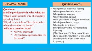 Questions:
a) with question words: who, what, etc.
What’s your favorite way of spending
spending time?
Why does she take off her shoes when
when she enters the house?
without a question word:
 Are you married?
 Do you have special attire for
for work?
GRAMMAR NOTES
 Who (asks for a name or person)
Whose (asks about the owner)
Why (asks for a reason)
Where (asks for a place)
What (asks about a thing or a concept)
Which (asks about a thing)
When (asks for a time)
How (asks about the way something
happens)
(Also "how much" / "how many" to ask
about quantity; "how long" to ask about
duration; "how often" to ask about
frequency.)
Question words
Introduction Social Communication by Indra
 