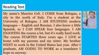 My name’s Maurice Celi. I COME from Bologna, a
city in the north of Italy. I’m a student at the
University of Bologna. I AM STUDYING modern
languages – English and Russian. I also know a little
Spanish, so I CAN SPEAK four languages. I AM
ENJOYING the course a lot, but it’s really hard work.
The course STARTED three years ago. I LIVE at
home with my parents and my sister. My brother
WENT to work in the United States last year. After I
graduate, AM GOING TO WORK as a translator I
hope so anyway.
Reading Text
 