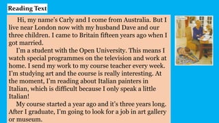 Hi, my name’s Carly and I come from Australia. But I
live near London now with my husband Dave and our
three children. I came to Britain fifteen years ago when I
got married.
I’m a student with the Open University. This means I
watch special programmes on the television and work at
home. I send my work to my course teacher every week.
I’m studying art and the course is really interesting. At
the moment, I’m reading about Italian painters in
Italian, which is difficult because I only speak a little
Italian!
My course started a year ago and it’s three years long.
After I graduate, I’m going to look for a job in art gallery
or museum.
Reading Text
 
