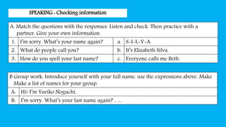 SPEAKING : Checking information
A. Match the questions with the responses. Listen and check. Then practice with a
partner. Give your own information.
1. I’m sorry. What’s your name again? a. S-I-L-V-A.
2. What do people call you? b. It’s Elizabeth Silva.
3. How do you spell your last name? c. Everyone calls me Beth.
B Group work: Introduce yourself with your full name. use the expressions above. Make
Make a list of names for your group.
A: Hi! I’m Yuriko Noguchi.
B: I’m sorry. What’s your last name again? .. ...
 