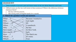 GRAMMAR SPOT
1. Find examples of present, past and future tenses in the text about Maurizio and Carly.
2. Which tenses are the two verb forms in these sentences? What is the difference between
between them?
- He lives with his parents.
- She’s living with an English family for a month.
3. Match the question words and answers.
What .... ?
Who ... ....?
Where ... ....?
When ... ... ?
Why ... ... ?
How many ... ...?
How much .. ..?
How .. ...?
Whose ... ...?
Which ..... ...?
Because I wanted to.
Last night.
$5.
A sandwich.
By bus.
In New York.
Jack.
The black one.
It’s mine.
Four.
 