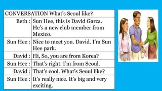 CONVERSATION What’s Seoul like?
Beth : Sun Hee, this is David Garza.
He’s a new club member from
Mexico.
Sun Hee : Nice to meet you. David. I’m Sun
Hee park.
David : Hi, So, you are from Korea?
Sun Hee : That’s right. I’m from Seoul.
David : That’s cool. What’s Seoul like?
Sun Hee : It’s really nice. It’s big and very
exciting.
 