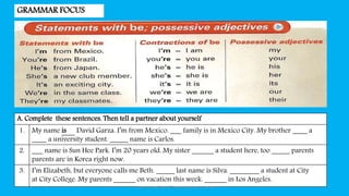 GRAMMAR FOCUS
A. Complete these sentences. Then tell a partner about yourself
1. My name is David Garza. I’m from Mexico. ___ family is in Mexico City. My brother ____ a
____ a university student. _____ name is Carlos.
2. ___ name is Sun Hee Park. I’m 20 years old. My sister ______ a student here, too _____ parents
parents are in Korea right now.
3. I’m Elizabeth, but everyone calls me Beth. _____ last name is Silva. ________ a student at City
at City College. My parents ______ on vacation this week. ______ in Los Angeles.
Introduction Social Communication by Indra
 