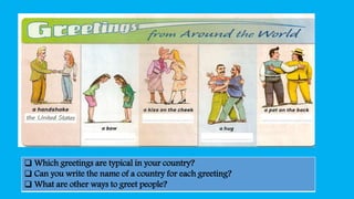 Which greetings are typical in your country?
 Can you write the name of a country for each greeting?
 What are other ways to greet people?
 