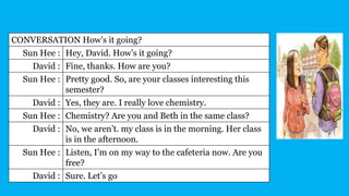 CONVERSATION How’s it going?
Sun Hee : Hey, David. How’s it going?
David : Fine, thanks. How are you?
Sun Hee : Pretty good. So, are your classes interesting this
semester?
David : Yes, they are. I really love chemistry.
Sun Hee : Chemistry? Are you and Beth in the same class?
David : No, we aren’t. my class is in the morning. Her class
is in the afternoon.
Sun Hee : Listen, I’m on my way to the cafeteria now. Are you
free?
David : Sure. Let’s go
 