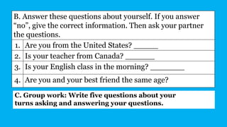 B. Answer these questions about yourself. If you answer
“no”, give the correct information. Then ask your partner
the questions.
1. Are you from the United States? _____
2. Is your teacher from Canada? ______
3. Is your English class in the morning? _______
4. Are you and your best friend the same age?
C. Group work: Write five questions about your
turns asking and answering your questions.
 