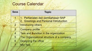 BUSINESS ENGLISH
Administrasi Perpajakan (2019)
Sess Topic
1 1. Perkenalan dan pembahasan SAP
2. Greetings and Personal Introduction
2 Introducing others
3 Company profile
4 Task and Function in the organization
5 The Organizational structure of a company
6 Designing the office
7 Mid Test
Course Calendar
 