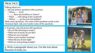 PRACTICE
Talking about you
1. Ask and answer questions with a partner.
• Where .. .. Live?
• ... .... Have any brothers or sisters?
• What .. ... Like doing at the weekend?
• Where ... .... go for your last holiday?
Make more questions. Use some of the questions words in the
Grammar Spot. Ask your teacher some of the questions.
2. In groups, ask and answer the questions.
• Do you like listening to music?
• What sort of music do you like?
• What are you wearing?
• What is your teacher wearing?
• What did you do last night
• What are young doing tonight?
3. Write a paragraph about you. Use the text about
Maurizio to help you.
 