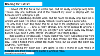 Reading Text : STEVE
I moved into this flat a few weeks ago, and I’m really enjoying living here.
There’s only one bedroom, and at the moment my sister is staying with me
because she’s looking for a job.
I work in advertising. It’s hard work, and the hours are really long, but I like it.
And it’s well paid. The office is really relaxed. No one wears a suit or a tie.
The only thing I don’t like about this flat is one of the neighbours, Mrs. Snell, I
think her name is … . She is really strange. She never speaks to anyone. I
always say hello to her, and ‘Are you all right?’ and ‘What a lovely day today!’,
but she never says a word. Maybe she doesn’t like young people.
I had a party a few days ago. It really wasn’t very noisy. About ten of us were
here until 11.00 and then we went out to a club. When I saw Mrs. Snell the next
day, I said I hoped there wasn’t too much noise, but as usual she didn’t say
anything.. Funny lady.
This evening my sister and I are going to visit a friend of ours who’s in
hospital, and then we’re going out for a Chinese meal.
Headway Pre-Intermediate, pp. 11
 
