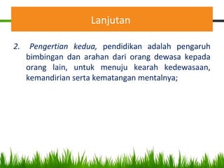 Lanjutan
2. Pengertian kedua, pendidikan adalah pengaruh
bimbingan dan arahan dari orang dewasa kepada
orang lain, untuk menuju kearah kedewasaan,
kemandirian serta kematangan mentalnya;
 