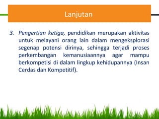 Lanjutan
3. Pengertian ketiga, pendidikan merupakan aktivitas
untuk melayani orang lain dalam mengeksplorasi
segenap potensi dirinya, sehingga terjadi proses
perkembangan kemanusiaannya agar mampu
berkompetisi di dalam lingkup kehidupannya (Insan
Cerdas dan Kompetitif).
 