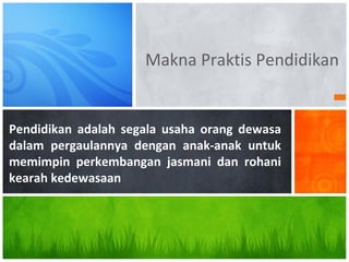 Makna Praktis Pendidikan
Pendidikan adalah segala usaha orang dewasa
dalam pergaulannya dengan anak-anak untuk
memimpin perkembangan jasmani dan rohani
kearah kedewasaan
 