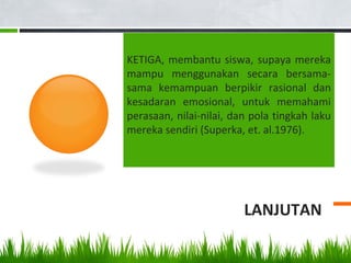 LANJUTAN
KETIGA, membantu siswa, supaya mereka
mampu menggunakan secara bersama-
sama kemampuan berpikir rasional dan
kesadaran emosional, untuk memahami
perasaan, nilai-nilai, dan pola tingkah laku
mereka sendiri (Superka, et. al.1976).
 