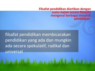 filsafat pendidikan membicarakan
pendidikan yang ada dan mungkin
ada secara spekulatif, radikal dan
universal
Filsafat pendidikan diartikan dengan
suatu kajian secara filosofis
mengenai berbagai masalah
pendidikan
 