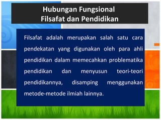 Filsafat adalah merupakan salah satu cara
pendekatan yang digunakan oleh para ahli
pendidikan dalam memecahkan problematika
pendidikan dan menyusun teori-teori
pendidikannya, disamping menggunakan
metode-metode ilmiah lainnya.
Hubungan Fungsional
Filsafat dan Pendidikan
 