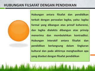HUBUNGAN FILSAFAT DENGAN PENDIDIKAN
Hubungan antara filsafat dan pendidikan
terkait dengan persoalan logika, yaitu: logika
formal yang dibangun atas prinsif koherensi,
dan logika dialektis dibangun atas prinsip
menerima dan membolehkan kontradiksi.
Hubungan interakif antara filsafat dan
pendidikan berlangsung dalam lingkaran
kultural dan pada akhirnya menghasilkan apa
yang disebut dengan filsafat pendidikan
 
